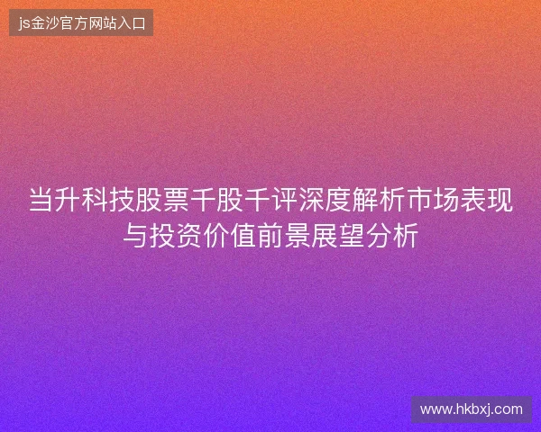 当升科技股票千股千评深度解析市场表现与投资价值前景展望分析