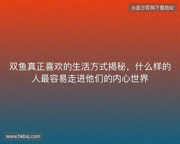 双鱼真正喜欢的生活方式揭秘,什么样的人最容易走进他们的内心世界 双鱼真正喜欢的生活方式揭秘,什么样的人最容易走进他们的内心世界