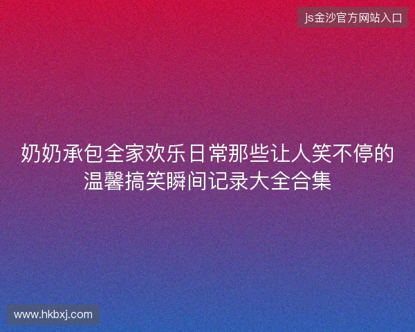 奶奶承包全家欢乐日常那些让人笑不停的温馨搞笑瞬间记录大全合集
